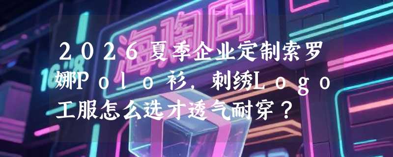 2026夏季企业定制索罗娜Polo衫，刺绣Logo工服怎么选才透气耐穿？