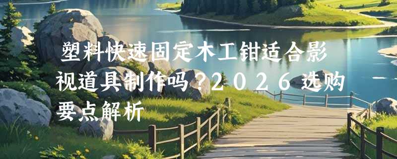 塑料快速固定木工钳适合影视道具制作吗？2026选购要点解析
