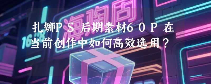 扎娜PS后期素材60P在当前创作中如何高效选用？