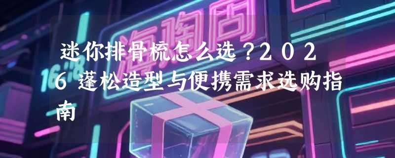 迷你排骨梳怎么选？2026蓬松造型与便携需求选购指南