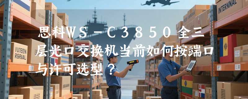 思科WS-C3850全三层光口交换机当前如何按端口与许可选型？