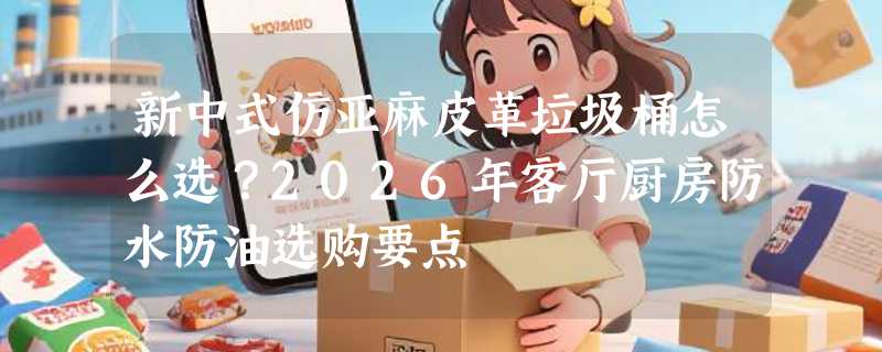 新中式仿亚麻皮革垃圾桶怎么选？2026年客厅厨房防水防油选购要点