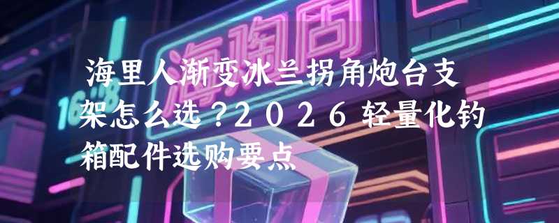 海里人渐变冰兰拐角炮台支架怎么选？2026轻量化钓箱配件选购要点