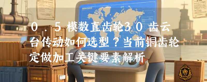 0.5模数直齿轮30齿云台传动如何选型？当前铜齿轮定做加工关键要素解析