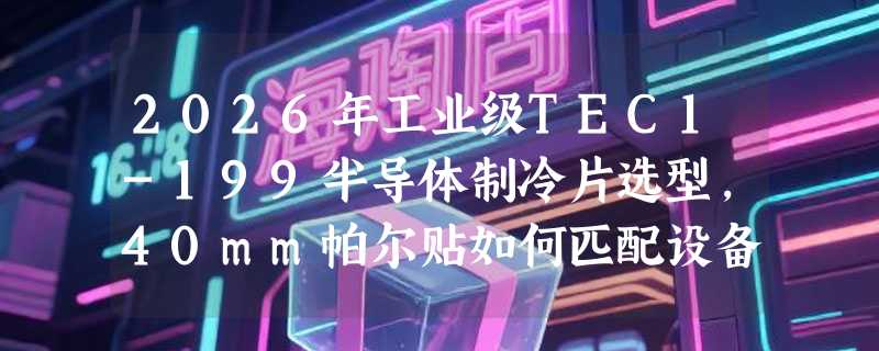 2026年工业级TEC1-199半导体制冷片选型，40mm帕尔贴如何匹配设备降温需求？