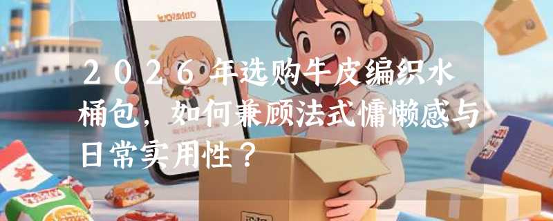 2026年选购牛皮编织水桶包，如何兼顾法式慵懒感与日常实用性？