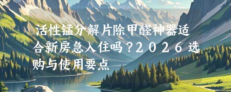 活性锰分解片除甲醛神器适合新房急入住吗？2026选购与使用要点