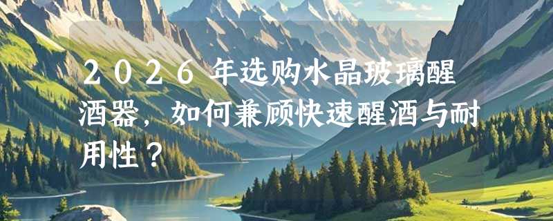 2026年选购水晶玻璃醒酒器，如何兼顾快速醒酒与耐用性？