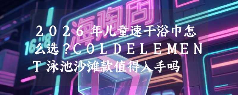 2026年儿童速干浴巾怎么选？COLDELEMENT泳池沙滩款值得入手吗