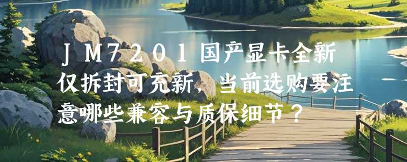 JM7201国产显卡全新仅拆封可充新，当前选购要注意哪些兼容与质保细节？