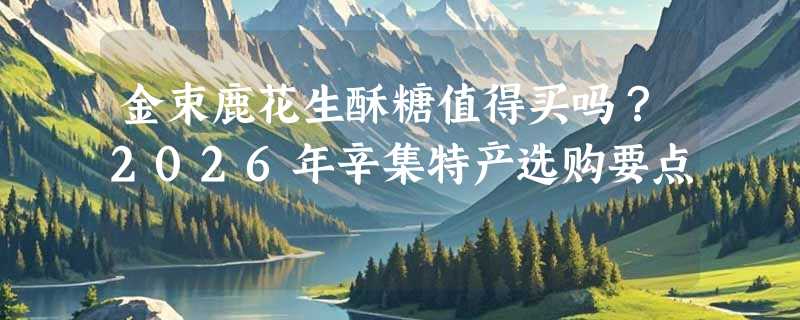 金束鹿花生酥糖值得买吗？2026年辛集特产选购要点