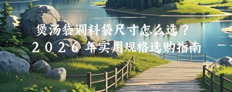 煲汤袋调料袋尺寸怎么选？2026年实用规格选购指南