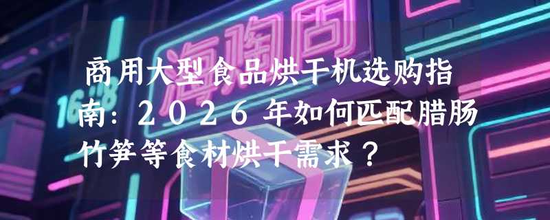 商用大型食品烘干机选购指南：2026年如何匹配腊肠竹笋等食材烘干需求？