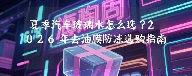 夏季汽车玻璃水怎么选？2026年去油膜防冻选购指南