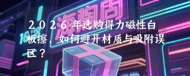 2026年选购得力磁性白板擦，如何避开材质与吸附误区？