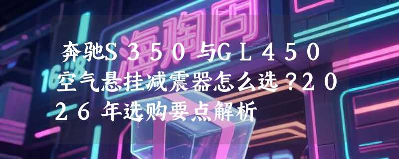 奔驰S350与GL450空气悬挂减震器怎么选？2026年选购要点解析
