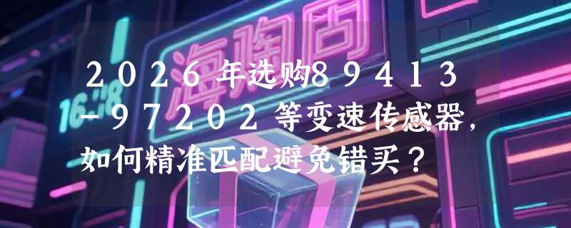 2026年选购89413-97202等变速传感器，如何精准匹配避免错买？
