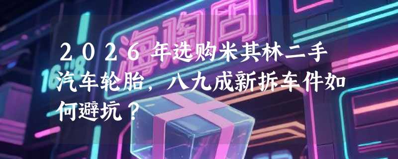 2026年选购米其林二手汽车轮胎，八九成新拆车件如何避坑？