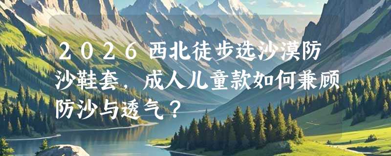 2026西北徒步选沙漠防沙鞋套，成人儿童款如何兼顾防沙与透气？