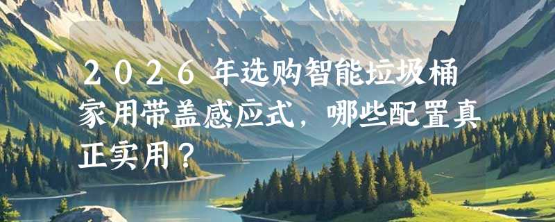 2026年选购智能垃圾桶家用带盖感应式，哪些配置真正实用？