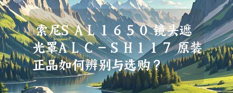 索尼SAL1650镜头遮光罩ALC-SH117原装正品如何辨别与选购？