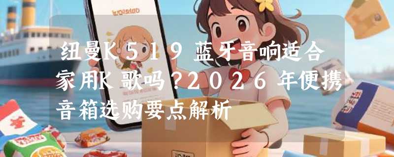 纽曼K519蓝牙音响适合家用K歌吗？2026年便携音箱选购要点解析