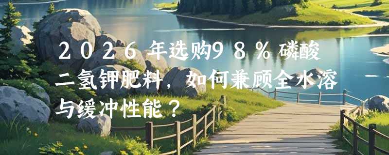 2026年选购98%磷酸二氢钾肥料，如何兼顾全水溶与缓冲性能？