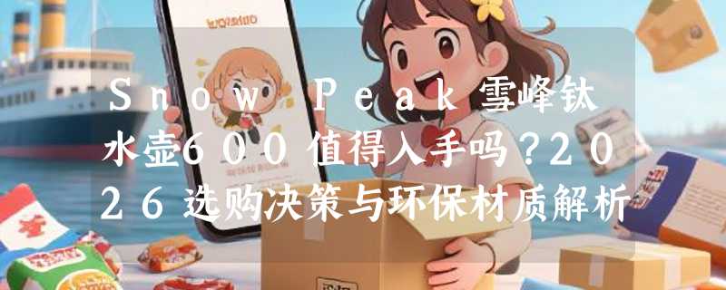 Snow Peak雪峰钛水壶600值得入手吗？2026选购决策与环保材质解析