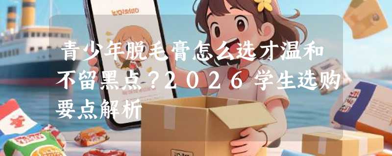 青少年脱毛膏怎么选才温和不留黑点？2026学生选购要点解析