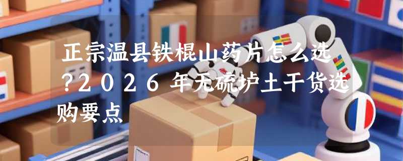 正宗温县铁棍山药片怎么选？2026年无硫垆土干货选购要点