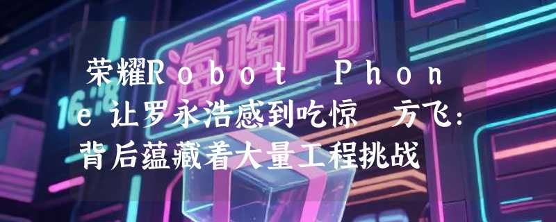 荣耀Robot Phone让罗永浩感到吃惊 方飞：背后蕴藏着大量工程挑战