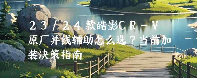 23/24款皓影CR-V原厂并线辅助怎么选？当前加装决策指南