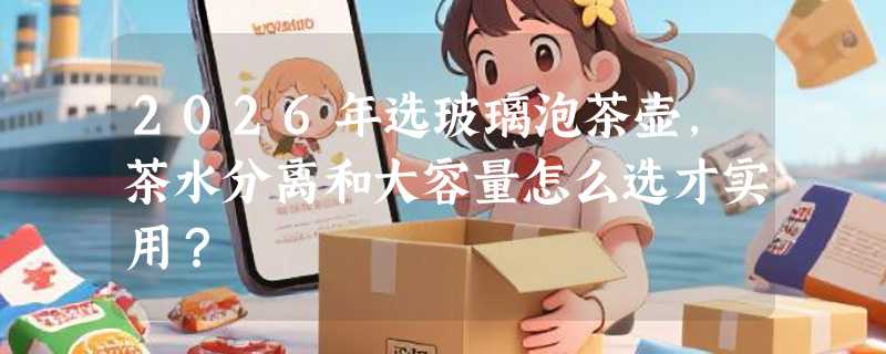 2026年选玻璃泡茶壶，茶水分离和大容量怎么选才实用？