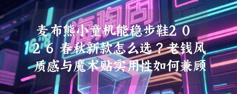 麦布熊小童机能稳步鞋2026春秋新款怎么选？老钱风质感与魔术贴实用性如何兼顾
