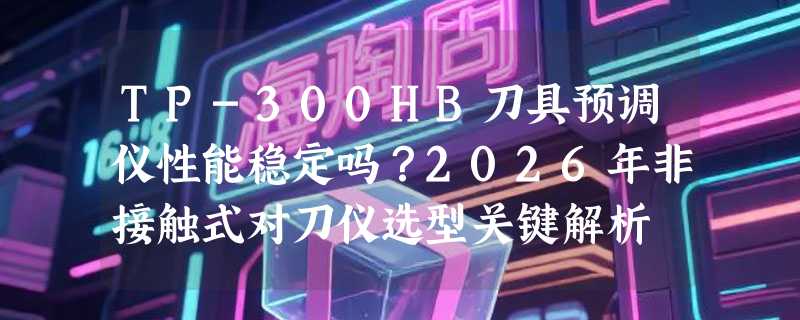TP-300HB刀具预调仪性能稳定吗？2026年非接触式对刀仪选型关键解析