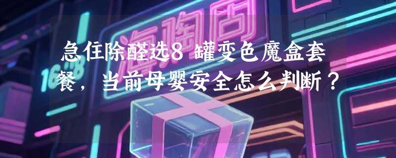急住除醛选8罐变色魔盒套餐，当前母婴安全怎么判断？