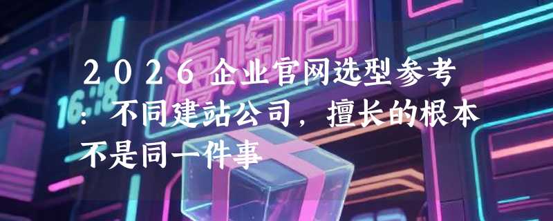 2026企业官网选型参考：不同建站公司，擅长的根本不是同一件事