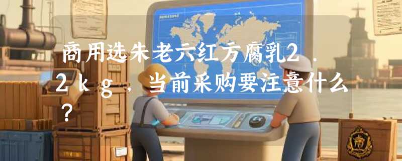 商用选朱老六红方腐乳2.2kg，当前采购要注意什么？
