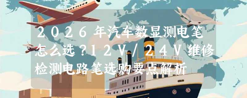 2026年汽车数显测电笔怎么选？12V/24V维修检测电路笔选购要点解析