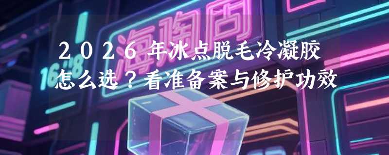 2026年冰点脱毛冷凝胶怎么选？看准备案与修护功效
