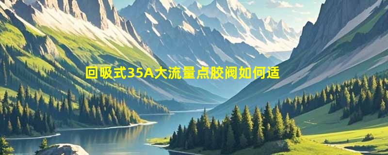 回吸式35A大流量点胶阀如何适配高粘度硅胶与UV胶精密打胶？