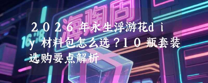 2026年永生浮游花diy材料包怎么选？10瓶套装选购要点解析