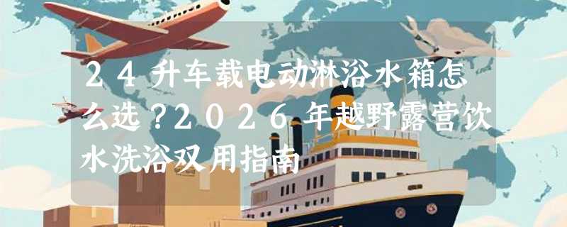 24升车载电动淋浴水箱怎么选？2026年越野露营饮水洗浴双用指南