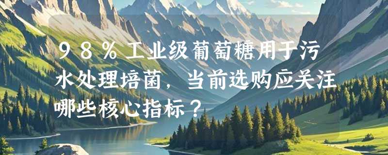 98%工业级葡萄糖用于污水处理培菌，当前选购应关注哪些核心指标？