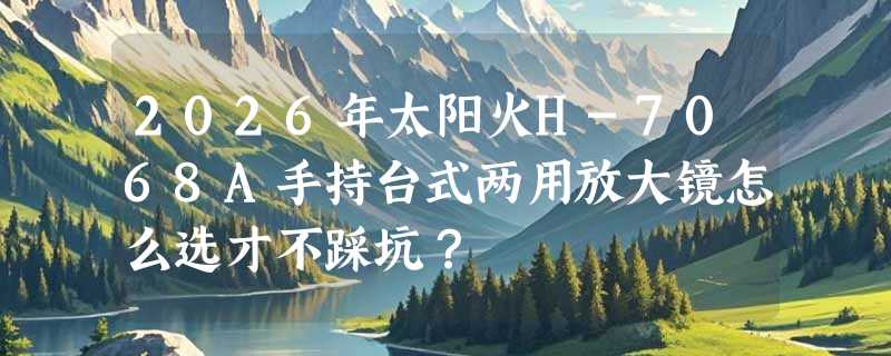 2026年太阳火H-7068A手持台式两用放大镜怎么选才不踩坑？