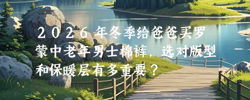 2026年冬季给爸爸买罗蒙中老年男士棉裤，选对版型和保暖层有多重要？
