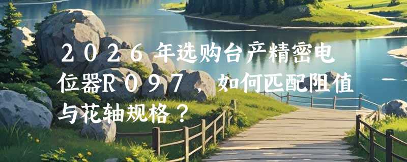 2026年选购台产精密电位器R097，如何匹配阻值与花轴规格？