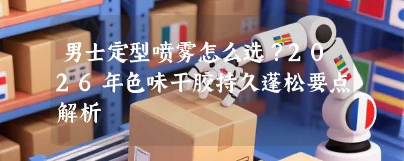 男士定型喷雾怎么选？2026年色味干胶持久蓬松要点解析