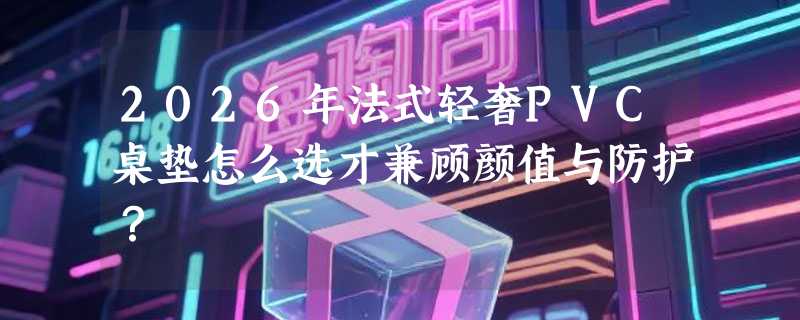 2026年法式轻奢PVC桌垫怎么选才兼顾颜值与防护？