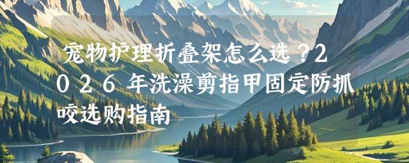 宠物护理折叠架怎么选？2026年洗澡剪指甲固定防抓咬选购指南